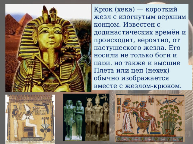 Крюк (хека) — короткий жезл с изогнутым верхним концом. Известен с додинастических времён и происходит, вероятно, от пастушеского жезла. Его носили не только боги и цари, но также и высшие чиновники. Плеть или цеп (нехех) обычно изображается вместе с жезлом-крюком. 