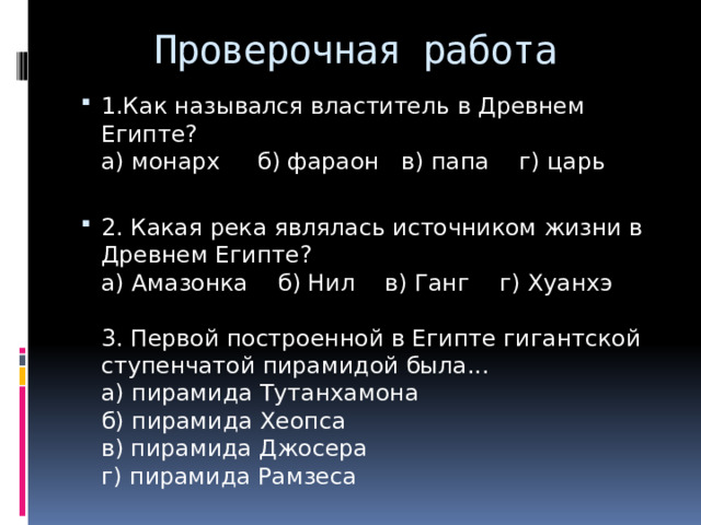 Проверочная работа 1.Как назывался властитель в Древнем Египте?  а) монарх б) фараон в) папа г) царь 2. Какая река являлась источником жизни в Древнем Египте?  а) Амазонка б) Нил в) Ганг г) Хуанхэ   3. Первой построенной в Египте гигантской ступенчатой пирамидой была...  а) пирамида Тутанхамона  б) пирамида Хеопса  в) пирамида Джосера  г) пирамида Рамзеса 