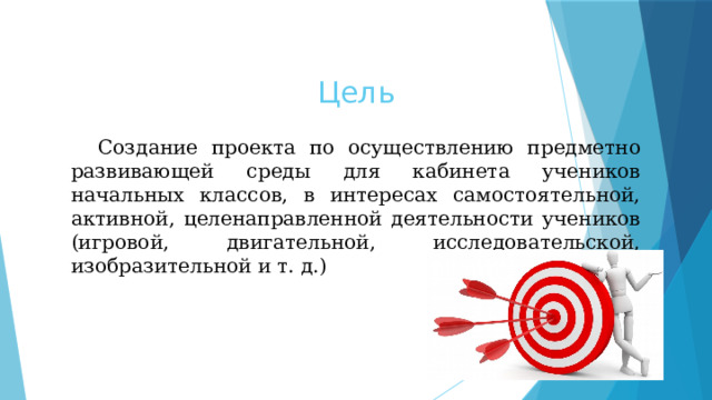Цель  Создание проекта по осуществлению предметно развивающей среды для кабинета учеников начальных классов, в интересах самостоятельной, активной, целенаправленной деятельности учеников (игровой, двигательной, исследовательской, изобразительной и т. д.) 