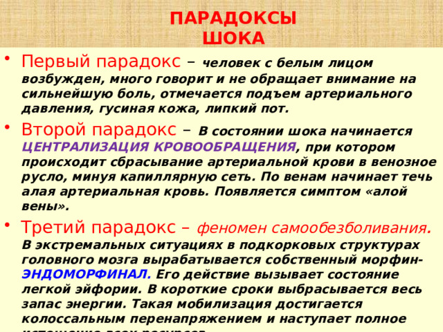 ПАРАДОКСЫ ШОКА Первый парадокс – человек с белым лицом возбужден, много говорит и не обращает внимание на сильнейшую боль, отмечается подъем артериального давления, гусиная кожа, липкий пот. Второй парадокс –  В состоянии шока начинается  ЦЕНТРАЛИЗАЦИЯ КРОВООБРАЩЕНИЯ , при котором происходит сбрасывание артериальной крови в венозное русло, минуя капиллярную сеть. По венам начинает течь алая артериальная кровь. Появляется симптом «алой вены». Третий парадокс – феномен самообезболивания . В экстремальных ситуациях в подкорковых структурах головного мозга вырабатывается собственный морфин- ЭНДОМОРФИНАЛ. Его действие вызывает состояние легкой эйфории. В короткие сроки выбрасывается весь запас энергии. Такая мобилизация достигается колоссальным перенапряжением и наступает полное истощение всех ресурсов. 