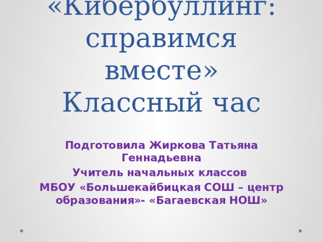 «Кибербуллинг: справимся вместе»  Классный час Подготовила Жиркова Татьяна Геннадьевна Учитель начальных классов МБОУ «Большекайбицкая СОШ – центр образования»- «Багаевская НОШ» 