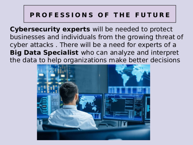professions of the future Cybersecurity experts will be needed to protect businesses and individuals from the growing threat of cyber attacks . There will be a need for experts of a Big Data Specialist who can analyze and interpret the data to help organizations make better decisions 