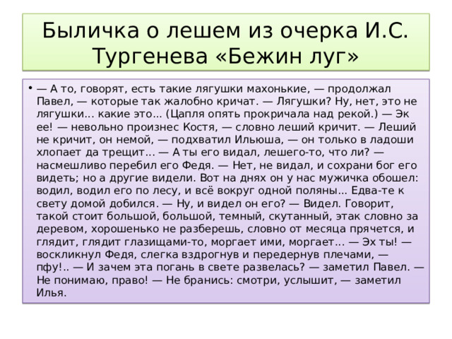 Быличка о лешем из очерка И.С. Тургенева «Бежин луг» — А то, говорят, есть такие лягушки махонькие, — продолжал Павел, — которые так жалобно кричат. — Лягушки? Ну, нет, это не лягушки... какие это... (Цапля опять прокричала над рекой.) — Эк ее! — невольно произнес Костя, — словно леший кричит. — Леший не кричит, он немой, — подхватил Ильюша, — он только в ладоши хлопает да трещит... — А ты его видал, лешего-то, что ли? — насмешливо перебил его Федя. — Нет, не видал, и сохрани бог его видеть; но а другие видели. Вот на днях он у нас мужичка обошел: водил, водил его по лесу, и всё вокруг одной поляны... Едва-те к свету домой добился. — Ну, и видел он его? — Видел. Говорит, такой стоит большой, большой, темный, скутанный, этак словно за деревом, хорошенько не разберешь, словно от месяца прячется, и глядит, глядит глазищами-то, моргает ими, моргает... — Эх ты! — воскликнул Федя, слегка вздрогнув и передернув плечами, — пфу!.. — И зачем эта погань в свете развелась? — заметил Павел. — Не понимаю, право! — Не бранись: смотри, услышит, — заметил Илья. 