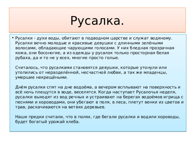 Русалка. Русалки - духи воды, обитают в подводном царстве и служат водяному. Русалки вечно молодые и красивые девушки с длинными зелёными волосами, обладающие чарующими голосами. У них бледная прозрачная кожа, они босоногие, а из одежды у русалок только просторная белая рубаха, да и то не у всех, многие просто голые.   Считалось, что русалками становятся девушки, которые утонули или утопились от неразделённой, несчастной любви, а так же младенцы, умершие некрещёными.   Днём русалки спят на дне водоёма, а вечером всплывают на поверхность и всё ночь плещутся в воде, веселятся. Когда наступает Русалочья неделя, русалки выходят из вод речных и устраивают на берегах водоёмов игрища с песнями и хороводами, они убегают в поля, в леса, плетут венки из цветов и трав, раскачиваются на ветвях деревьев.   Наши предки считали, что в полях, где бегали русалки и водили хороводы, будет богатый урожай хлеба.   