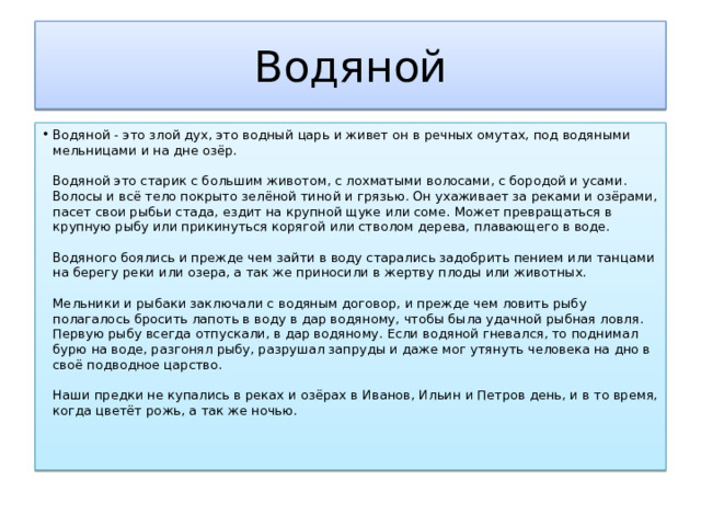 Водяной Водяной - это злой дух, это водный царь и живет он в речных омутах, под водяными мельницами и на дне озёр.   Водяной это старик с большим животом, с лохматыми волосами, с бородой и усами. Волосы и всё тело покрыто зелёной тиной и грязью. Он ухаживает за реками и озёрами, пасет свои рыбьи стада, ездит на крупной щуке или соме. Может превращаться в крупную рыбу или прикинуться корягой или стволом дерева, плавающего в воде.   Водяного боялись и прежде чем зайти в воду старались задобрить пением или танцами на берегу реки или озера, а так же приносили в жертву плоды или животных.   Мельники и рыбаки заключали с водяным договор, и прежде чем ловить рыбу полагалось бросить лапоть в воду в дар водяному, чтобы была удачной рыбная ловля. Первую рыбу всегда отпускали, в дар водяному. Если водяной гневался, то поднимал бурю на воде, разгонял рыбу, разрушал запруды и даже мог утянуть человека на дно в своё подводное царство.   Наши предки не купались в реках и озёрах в Иванов, Ильин и Петров день, и в то время, когда цветёт рожь, а так же ночью.   