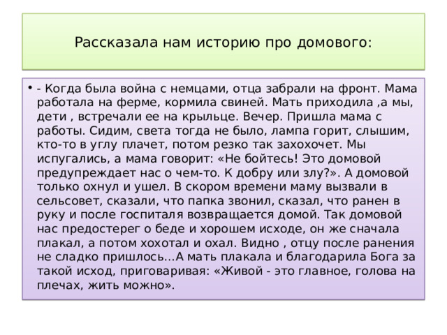  Рассказала нам историю про домового:   - Когда была война с немцами, отца забрали на фронт. Мама работала на ферме, кормила свиней. Мать приходила ,а мы, дети , встречали ее на крыльце. Вечер. Пришла мама с работы. Сидим, света тогда не было, лампа горит, слышим, кто-то в углу плачет, потом резко так захохочет. Мы испугались, а мама говорит: «Не бойтесь! Это домовой предупреждает нас о чем-то. К добру или злу?». А домовой только охнул и ушел. В скором времени маму вызвали в сельсовет, сказали, что папка звонил, сказал, что ранен в руку и после госпиталя возвращается домой. Так домовой нас предостерег о беде и хорошем исходе, он же сначала плакал, а потом хохотал и охал. Видно , отцу после ранения не сладко пришлось…А мать плакала и благодарила Бога за такой исход, приговаривая: «Живой - это главное, голова на плечах, жить можно». 