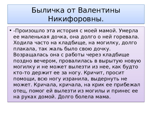 Быличка от Валентины Никифоровны. -Произошло эта история с моей мамой. Умерла ее маленькая дочка, она долго о ней горевала. Ходила часто на кладбище, на могилку, долго плакала, так жаль было свою дочку. Возращалась она с работы через кладбище поздно вечером, провалилась в вырытую новую могилку и не может вылезти из нее, как будто кто-то держит ее за ногу. Кричит, просит помощи, всю ногу изранила, выдернуть не может. Кричала, кричала, на крик ее прибежал отец, помог ей вылезти из могилы и принес ее на руках домой. Долго болела мама. 