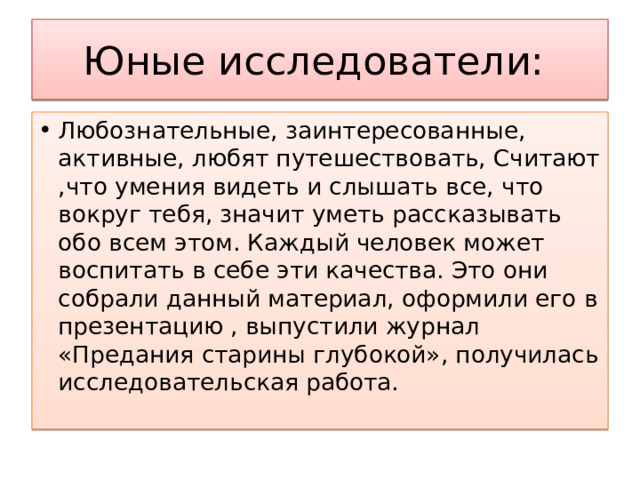 Юные исследователи: Любознательные, заинтересованные, активные, любят путешествовать, Считают ,что умения видеть и слышать все, что вокруг тебя, значит уметь рассказывать обо всем этом. Каждый человек может воспитать в себе эти качества. Это они собрали данный материал, оформили его в презентацию , выпустили журнал «Предания старины глубокой», получилась исследовательская работа. 