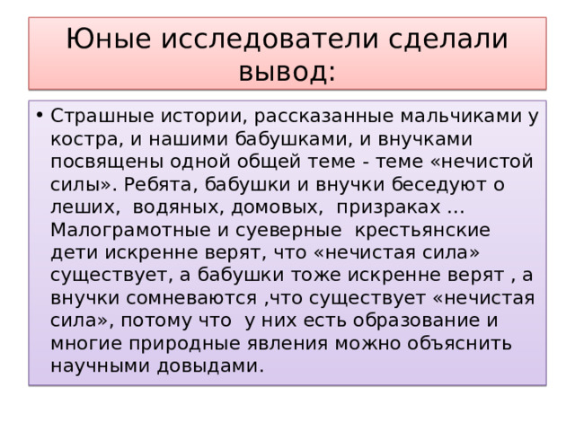 Юные исследователи сделали вывод: Страшные истории, рассказанные мальчиками у костра, и нашими бабушками, и внучками посвящены одной общей теме - теме «нечистой силы». Ребята, бабушки и внучки беседуют о леших, водяных, домовых, призраках …Малограмотные и суеверные крестьянские дети искренне верят, что «нечистая сила» существует, а бабушки тоже искренне верят , а внучки сомневаются ,что существует «нечистая сила», потому что у них есть образование и многие природные явления можно объяснить научными довыдами. 