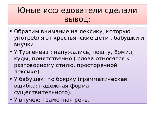 Юные исследователи сделали вывод: Обратим внимание на лексику, которую употребляют крестьянские дети , бабушки и внучки: У Тургенева : напужались, пошту, Ермил, куды, понятственно ( слова относятся к разговорному стилю, просторечной лексике). У бабушек: по боярку (грамматическая ошибка: падежная форма существительного). У внучек: грамотная речь. 