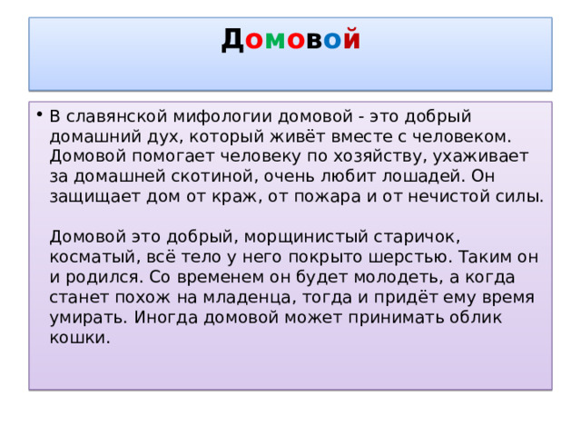 Д о м о в о й   В славянской мифологии домовой - это добрый домашний дух, который живёт вместе с человеком. Домовой помогает человеку по хозяйству, ухаживает за домашней скотиной, очень любит лошадей. Он защищает дом от краж, от пожара и от нечистой силы.   Домовой это добрый, морщинистый старичок, косматый, всё тело у него покрыто шерстью. Таким он и родился. Со временем он будет молодеть, а когда станет похож на младенца, тогда и придёт ему время умирать. Иногда домовой может принимать облик кошки.   