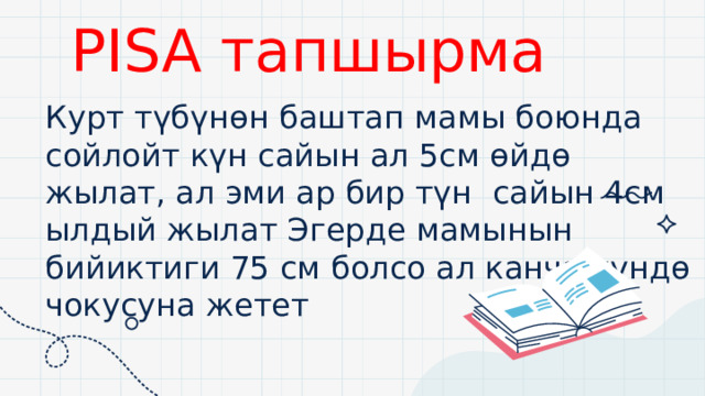 +4 PISA тапшырма Курт түбүнөн баштап мамы боюнда сойлойт күн сайын ал 5см өйдө жылат, ал эми ар бир түн сайын 4см ылдый жылат Эгерде мамынын бийиктиги 75 см болсо ал канча күндө чокусуна жетет 