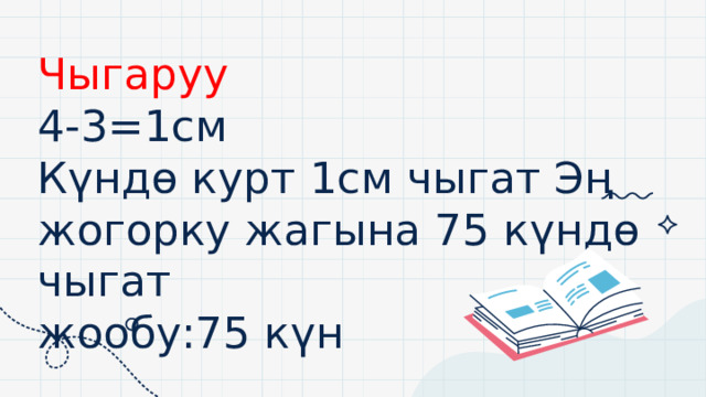 0 Чыгаруу  4-3=1см  Күндө курт 1см чыгат Эң жогорку жагына 75 күндө чыгат  жообу:75 күн 