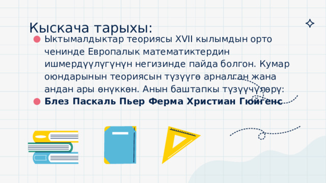 Кыскача тарыхы:   Ыктымалдыктар теориясы ΧVII кылымдын орто ченинде Европалык математиктердин ишмердүүлүгүнүн негизинде пайда болгон. Кумар оюндарынын теориясын түзүүгө арналган жана андан ары өнүккөн. Анын баштапкы түзүүчүлөрү: Блез Паскаль Пьер Ферма Христиан Гюйгенс 