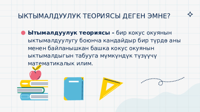 ЫКТЫМАЛДУУЛУК ТЕОРИЯСЫ ДЕГЕН ЭМНЕ?   Ытымалдуулук теориясы -  бир кокус окуянын ыктымалдуулугу боюнча кандайдыр бир түрдө аны менен байланышкан башка кокус окуянын ыктымалдыгын табууга мүмкүндүк түзүүчү математикалык илим. 