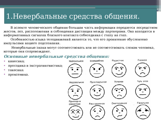 1.Невербальные средства общения.  В аспекте человеческого общения большая часть информации передается посредством жестов, поз, расположения и соблюдения дистанции между партнерами. Она находится в информативных сигналах близкого контакта собеседника с глазу на глаз.  Особенностью языка телодвижений является то, что его проявление обусловлено импульсами нашего подсознания.  Невербальные знаки могут соответствовать или не соответствовать словам человека, которые они сопровождают. Основные невербальные средства общения: кинесика; просодика и экстралингвистика; такесика: проксемика. 