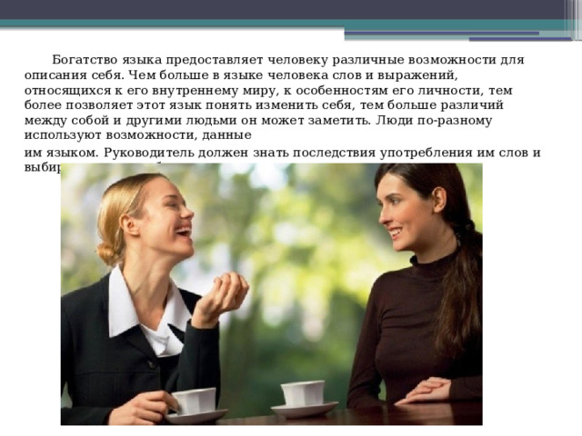  Богатство языка предоставляет человеку различные возможности для описания себя. Чем больше в языке человека слов и выражений, относящихся к его внутреннему миру, к особенностям его личности, тем более позволяет этот язык понять изменить себя, тем больше различий между собой и другими людьми он может заметить. Люди по-разному используют возможности, данные им языком. Руководитель должен знать последствия употребления им слов и выбирать те, что работают на созидание, а не на разрушение. 