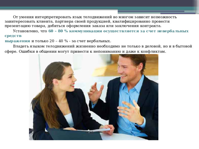  От умения интерпретировать язык телодвижений во многом зависит возможность заинтересовать клиента, партнера своей продукцией, квалифицированно провести презентацию товара, добиться оформления заказа или заключения контракта.  Установлено, что 60 – 80 % коммуникации осуществляется за счет невербальных средств выражения и только 20 – 40 % - за счет вербальных.  Владеть языком телодвижений жизненно необходимо не только в деловой, но и в бытовой сфере. Ошибки в общении могут привести к непониманию и даже к конфликтам. 