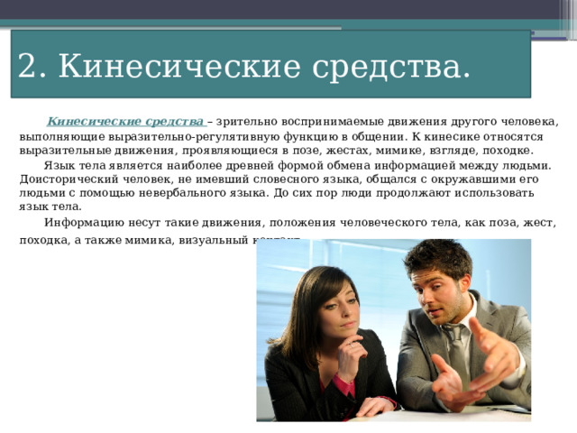 2. Кинесические средства.  Кинесические средства – зрительно воспринимаемые движения другого человека, выполняющие выразительно-регулятивную функцию в общении. К кинесике относятся выразительные движения, проявляющиеся в позе, жестах, мимике, взгляде, походке.  Язык тела является наиболее древней формой обмена информацией между людьми. Доисторический человек, не имевший словесного языка, общался с окружавшими его людьми с помощью невербального языка. До сих пор люди продолжают использовать язык тела.  Информацию несут такие движения, положения человеческого тела, как поза, жест, походка, а также мимика, визуальный контакт . 