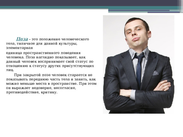 Поза – это положение человеческого тела, типичное для данной культуры, элементарная единица пространственного поведения человека. Поза наглядно показывает, как данный человек воспринимает свой статус по отношению к статусу других присутствующих лиц.  При закрытой позе человек старается не показывать переднюю часть тела и занять, как можно меньше места в пространстве. При этом он выражает недоверие, несогласие, противодействие, критику. 