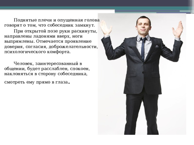  Поднятые плечи и опущенная голова говорят о том, что собеседник замкнут.  При открытой позе руки раскинуты, направлены ладонями вверх, ноги выпрямлены. Отмечается проявление доверия, согласия, доброжелательности, психологического комфорта.  Человек, заинтересованный в общении, будет расслаблен, спокоен, наклоняться в сторону собеседника, смотреть ему прямо в глаза . 