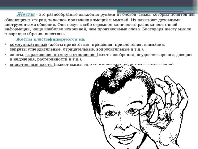  Жесты – это разнообразные движения руками и головой, смысл которых понятен для общающихся сторон, телесное проявление эмоций и мыслей. Их называют духовными инструментами общения. Они несут в себе огромное количество разнокачественной информации, чаще наиболее искренней, чем произносимые слова. Благодаря жесту мысли говорящее образно понятнее.  Жесты классифицируются на : коммуникативные (жесты приветствия, прощания, привлечения, внимания, запреты,утвердительные, отрицательные, вопросительные и т.д.); жесты, выражающие оценку и отношение (жесты одобрения, неудовлетворения, доверия и недоверия, растерянности и т.д.); описательные жесты (имеют смысл только в контексте речевого высказывания). 
