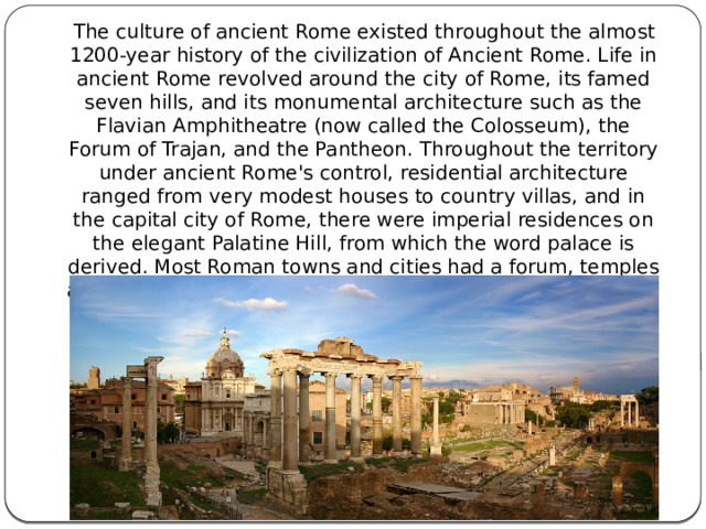  The culture of ancient Rome existed throughout the almost 1200-year history of the civilization of Ancient Rome. Life in ancient Rome revolved around the city of Rome, its famed seven hills, and its monumental architecture such as the Flavian Amphitheatre (now called the Colosseum), the Forum of Trajan, and the Pantheon. Throughout the territory under ancient Rome's control, residential architecture ranged from very modest houses to country villas, and in the capital city of Rome, there were imperial residences on the elegant Palatine Hill, from which the word palace is derived. Most Roman towns and cities had a forum, temples and the same type of buildings, on a smaller scale, as found in Rome. 