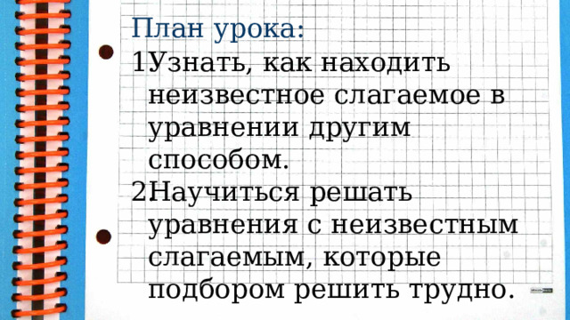 План урока:  Узнать, как находить неизвестное слагаемое в уравнении другим способом. Научиться решать уравнения с неизвестным слагаемым, которые подбором решить трудно. 