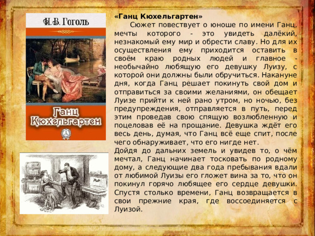 «Ганц Кюхельгартен»   Сюжет повествует о юноше по имени Ганц, мечты которого - это увидеть далёкий, незнакомый ему мир и обрести славу. Но для их осуществления ему приходится оставить в своём краю родных людей и главное - необычайно любящую его девушку Луизу, с которой они должны были обручиться. Накануне дня, когда Ганц решает покинуть свой дом и отправиться за своими желаниями, он обещает Луизе прийти к ней рано утром, но ночью, без предупреждения, отправляется в путь, перед этим проведав свою спящую возлюбленную и поцеловав её на прощание. Девушка ждёт его весь день, думая, что Ганц всё еще спит, после чего обнаруживает, что его нигде нет. Дойдя до дальних земель и увидев то, о чём мечтал, Ганц начинает тосковать по родному дому, а следующие два года пребывания вдали от любимой Луизы его гложет вина за то, что он покинул горячо любящее его сердце девушки. Спустя столько времени, Ганц возвращается в свои прежние края, где воссоединяется с Луизой. 