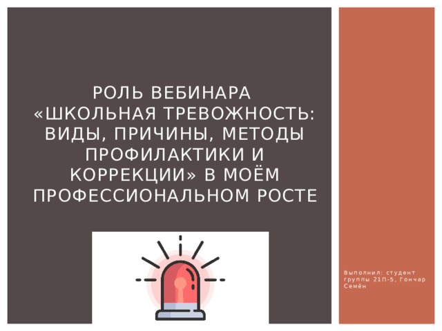 Роль вебинара  «Школьная тревожность: виды, причины, методы профилактики и коррекции» в моём профессиональном росте Выполнил: студент группы 21П-5, Гончар Семён 