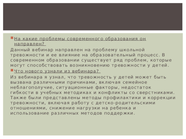 На какие проблемы современного образования он направлен? Данный вебинар направлен на проблему школьной тревожности и ее влияние на образовательный процесс. В современном образовании существует ряд проблем, которые могут способствовать возникновению тревожности у детей. Что нового узнали из вебинара? Из вебинара я узнал, что тревожность у детей может быть вызвана различными причинами, включая семейное неблагополучие, ситуационные факторы, недостаток гибкости в учебных методиках и конфликты со сверстниками. Также были представлены методы профилактики и коррекции тревожности, включая работу с детско-родительскими отношениями, снижение нагрузки на ребенка и использование различных методов поддержки. 