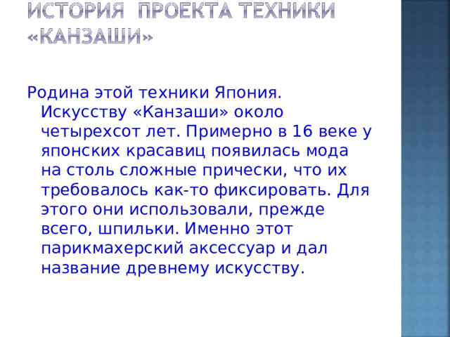 Родина этой техники Япония. Искусству «Канзаши» около четырехсот лет. Примерно в 16 веке у японских красавиц появилась мода на столь сложные прически, что их требовалось как-то фиксировать. Для этого они использовали, прежде всего, шпильки. Именно этот парикмахерский аксессуар и дал название древнему искусству. 