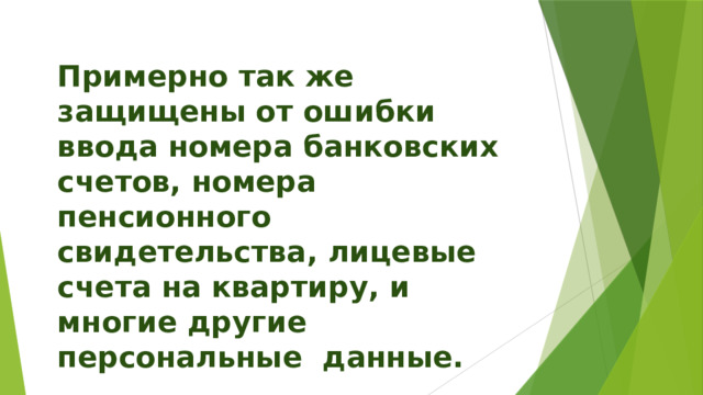 Примерно так же защищены от ошибки ввода номера банковских счетов, номера пенсионного свидетельства, лицевые счета на квартиру, и многие другие персональные данные. 