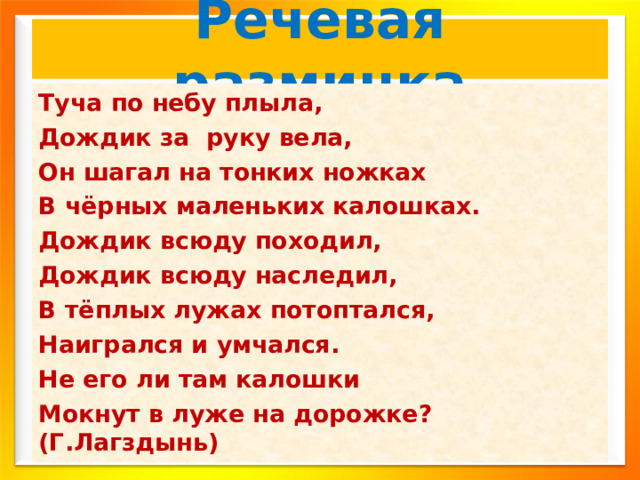 Речевая разминка Туча по небу плыла, Дождик за руку вела, Он шагал на тонких ножках В чёрных маленьких калошках. Дождик всюду походил, Дождик всюду наследил, В тёплых лужах потоптался, Наигрался и умчался. Не его ли там калошки Мокнут в луже на дорожке? (Г.Лагздынь) 