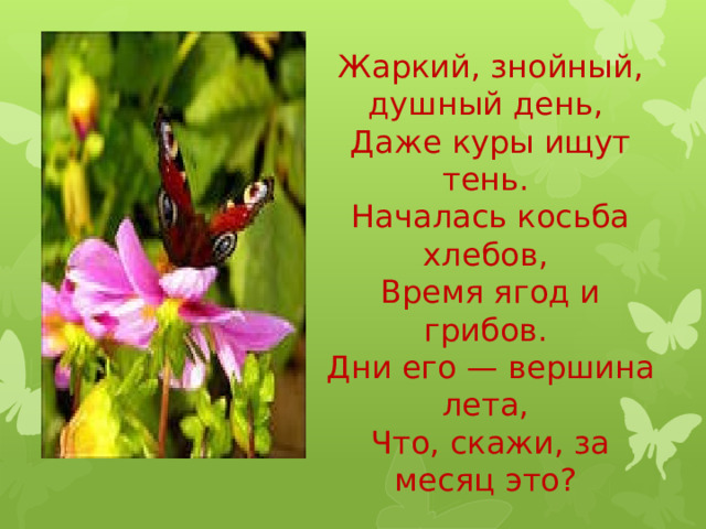 Жаркий, знойный, душный день,  Даже куры ищут тень.  Началась косьба хлебов,  Время ягод и грибов.  Дни его — вершина лета,  Что, скажи, за месяц это?     