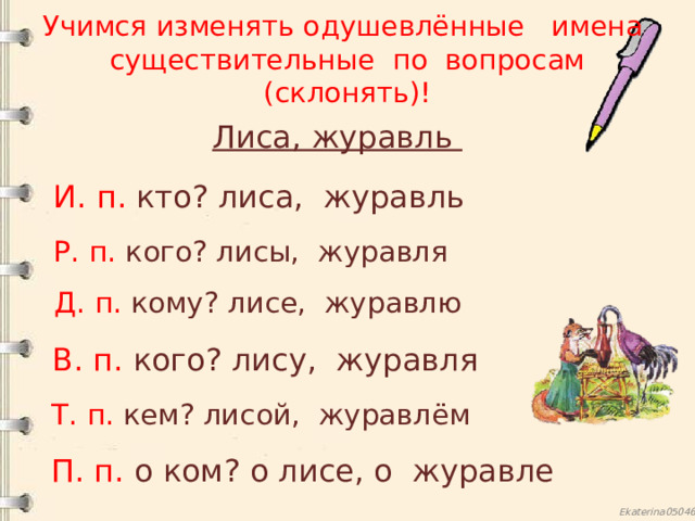 Учимся изменять одушевлённые имена существительные по вопросам (склонять)! Лиса, журавль И. п. кто? лиса, журавль Р. п. кого? лисы, журавля Д. п. кому? лисе, журавлю В. п. кого? лису, журавля Т. п. кем? лисой, журавлём П. п. о  ком? о лисе, о журавле  