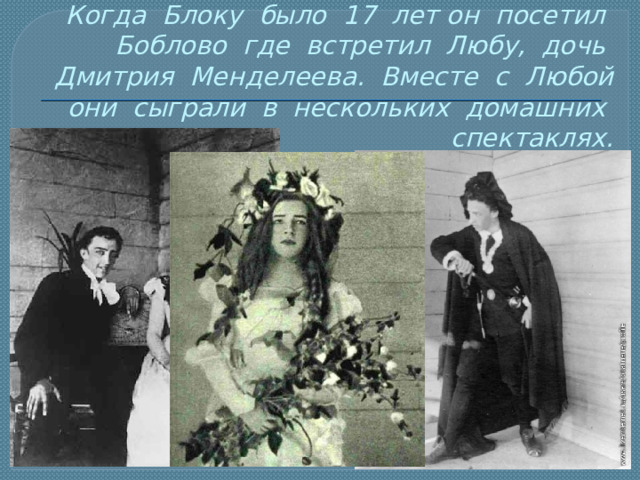 Когда Блоку было 17 лет он посетил Боблово где встретил Любу, дочь Дмитрия Менделеева. Вместе с Любой они сыграли в нескольких домашних спектаклях. 