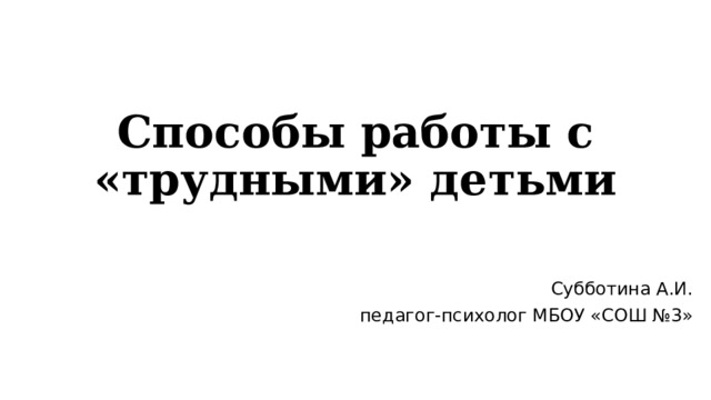 Способы работы с «трудными» детьми Субботина А.И. педагог-психолог МБОУ «СОШ №3» 