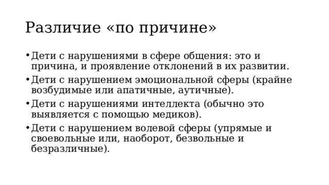 Различие «по причине» Дети с нарушениями в сфере общения: это и причина, и проявление отклонений в их развитии. Дети с нарушением эмоциональной сферы (крайне возбудимые или апатичные, аутичные). Дети с нарушениями интеллекта (обычно это выявляется с помощью медиков). Дети с нарушением волевой сферы (упрямые и своевольные или, наоборот, безвольные и безразличные). 