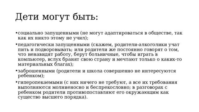 Дети могут быть: социально запущенными (не могут адаптироваться в обществе, так как их никто этому не учил); педагогически запущенными (скажем, родители-алкоголики учат пить и подворовывать; или родители же постоянно говорят о том, что ненавидят работу, берут больничные, чтобы играть в компьютер, вслух бранят свою страну и мечтают только о каких-то материальных благах); заброшенными (родители и школа совершенно не интересуются ребенком); гиперопекаемыми (с них ничего не требуют, а все их требования выполняются молниеносно и беспрекословно; в разговорах с ребенком родители противопоставляют его окружающим как существо высшего порядка). 