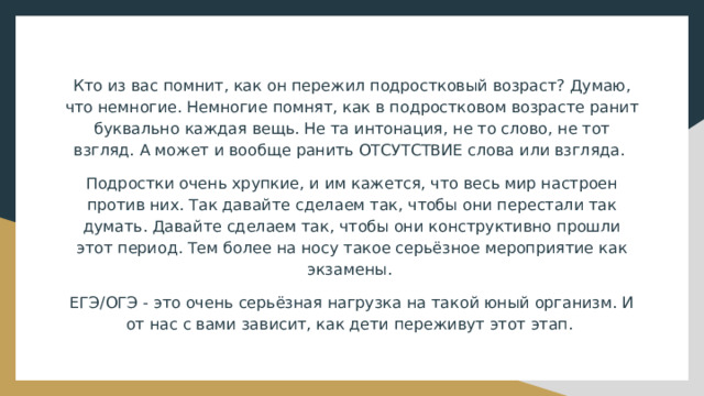 Кто из вас помнит, как он пережил подростковый возраст? Думаю, что немногие. Немногие помнят, как в подростковом возрасте ранит буквально каждая вещь. Не та интонация, не то слово, не тот взгляд. А может и вообще ранить ОТСУТСТВИЕ слова или взгляда. Подростки очень хрупкие, и им кажется, что весь мир настроен против них. Так давайте сделаем так, чтобы они перестали так думать. Давайте сделаем так, чтобы они конструктивно прошли этот период. Тем более на носу такое серьёзное мероприятие как экзамены. ЕГЭ/ОГЭ - это очень серьёзная нагрузка на такой юный организм. И от нас с вами зависит, как дети переживут этот этап. 