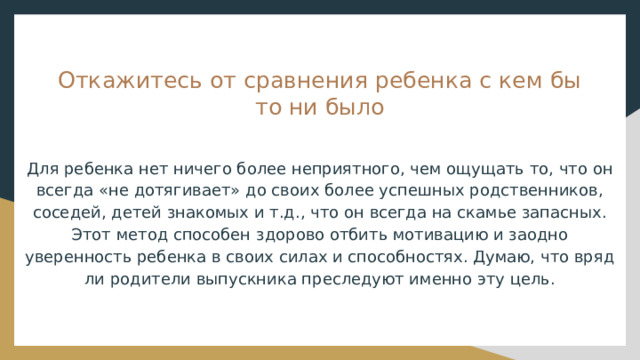 Откажитесь от сравнения ребенка с кем бы то ни было Для ребенка нет ничего более неприятного, чем ощущать то, что он всегда «не дотягивает» до своих более успешных родственников, соседей, детей знакомых и т.д., что он всегда на скамье запасных. Этот метод способен здорово отбить мотивацию и заодно уверенность ребенка в своих силах и способностях. Думаю, что вряд ли родители выпускника преследуют именно эту цель. 