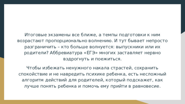 Итоговые экзамены все ближе, а темпы подготовки к ним возрастают пропорционально волнению. И тут бывает непросто разграничить – кто больше волнуется: выпускники или их родители? Аббревиатура «ЕГЭ» многих заставляет нервно вздрогнуть и поежиться. Чтобы избежать ненужного накала страстей, сохранить спокойствие и не навредить психике ребенка, есть несложный алгоритм действий для родителей, который подскажет, как лучше понять ребенка и помочь ему прийти в равновесие. 