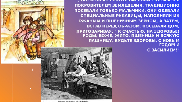 В Васильев день также было принято   посевать зерном собственный дом , поскольку Святой Василий считался и   покровителем земледелия. Традиционно   посевали только мальчики. Они одевали   специальные рукавицы, наполняли их   ржаным и пшеничным зерном, а затем,   встав перед образом, посевали дом,   приговаривая: 