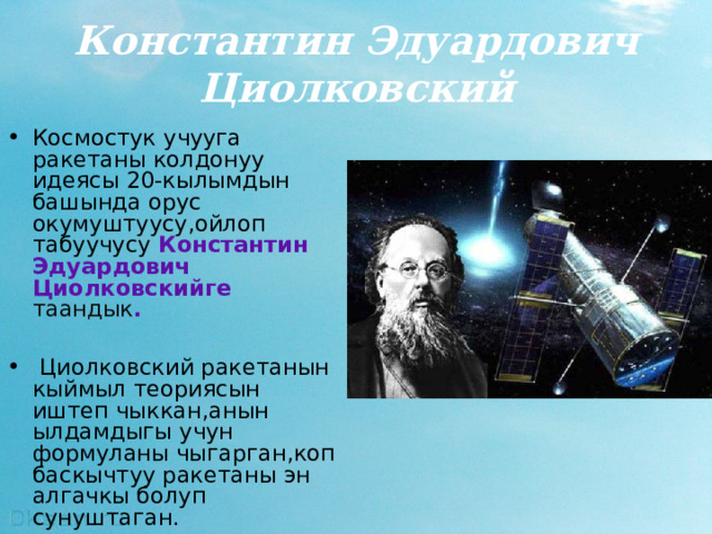 Константин Эдуардович Циолковский Космостук учууга ракетаны колдонуу идеясы 20-кылымдын башында орус окумуштуусу,ойлоп табуучусу Константин Эдуардович  Ци о лковски йге таандык .   Ц иолковский ракетанын кыймыл теориясын иштеп чыккан,анын ылдамдыгы учун формуланы чыгарган,коп баскычтуу ракетаны эн алгачкы болуп сунуштаган .  