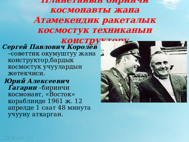 Планетанын биринчи космонавты жана  Атамекендик ракеталык космостук техниканын конструктору Сергей Павлович Королёв –советтик окумуштуу жана конструктор,бардык космостук учуулардын жетекчиси.  Юрий Алексеевич Гагарин –биринчи космонавт, «Восток» кораблинде 1961 ж. 12 апрелде 1 саат 48 минута учууну аткарган. 