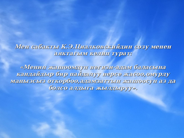 Мен сабакты К.Э.Циалковскийдин созу менен аяктагым келип турат:  «Менин жашоомдун негизи-адам баласына кандайдыр бир пайдалуу нерсе жасоо,омурду манызсыз откорбоо,адамзаттын жашоосун аз да болсо алдыга жылдыруу».  