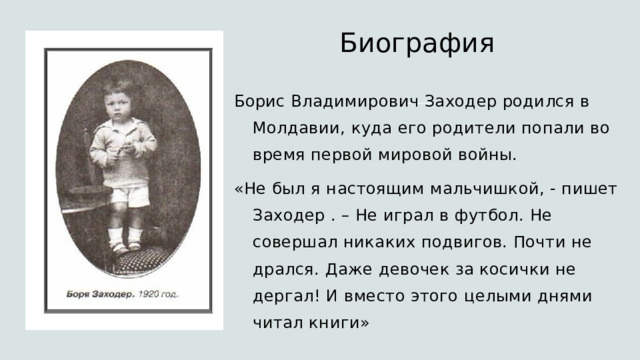 Биография  Борис Владимирович Заходер родился в Молдавии, куда его родители попали во время первой мировой войны. «Не был я настоящим мальчишкой, - пишет Заходер . – Не играл в футбол. Не совершал никаких подвигов. Почти не дрался. Даже девочек за косички не дергал! И вместо этого целыми днями читал книги» 
