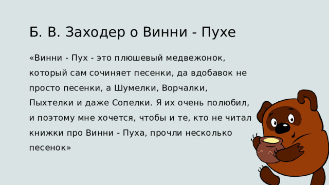 Б. В. Заходер о Винни - Пухе  «Винни - Пух - это плюшевый медвежонок, который сам сочиняет песенки, да вдобавок не просто песенки, а Шумелки, Ворчалки, Пыхтелки и даже Сопелки. Я их очень полюбил, и поэтому мне хочется, чтобы и те, кто не читал книжки про Винни - Пуха, прочли несколько песенок» 