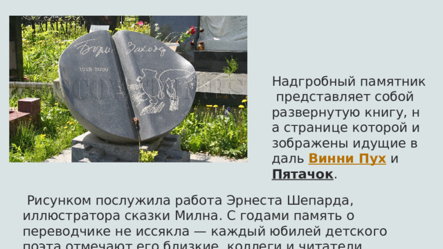 Надгробный памятник представляет собой развернутую книгу, на странице которой изображены идущие вдаль  Винни Пух  и  Пятачок .   Рисунком послужила работа Эрнеста Шепарда, иллюстратора сказки Милна. С годами память о переводчике не иссякла — каждый юбилей детского поэта отмечают его близкие, коллеги и читатели 